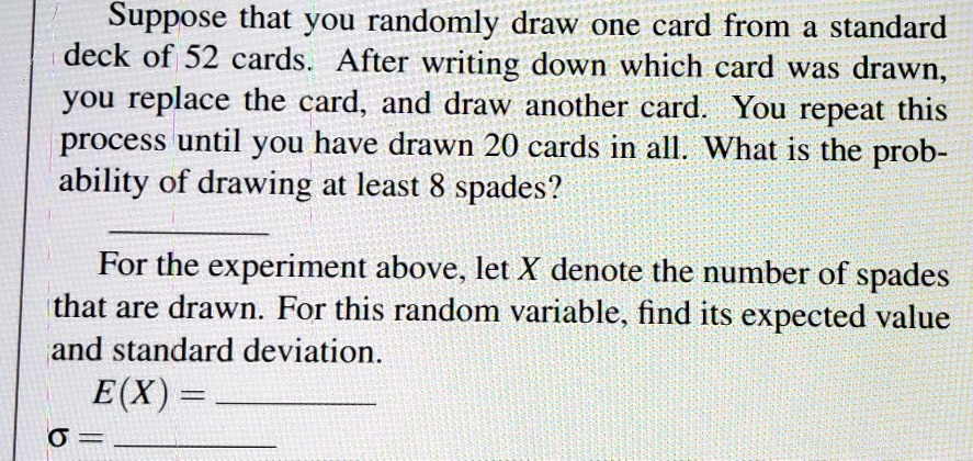 Suppose that you randomly draw one card from a standard deck of 52 cards. After writing down which card was drawn, you replace the card, and draw another card. You repeat this process until you have drawn 20 cards in all. What is the probability of drawing at least 8 spades?
For the experiment above, let X denote the number of spades that are drawn. For this random variable, find its expected value and standard deviation.
E(X) =
?? =
