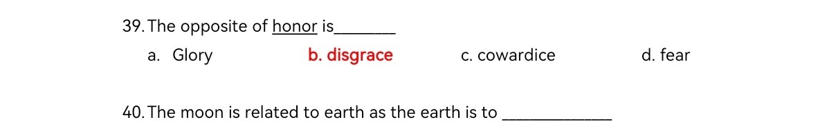 39. The opposite of honor is 
a. Glory
b. disgrace
c. cowardice
d. fear
40. The moon is related to earth as the earth is to 