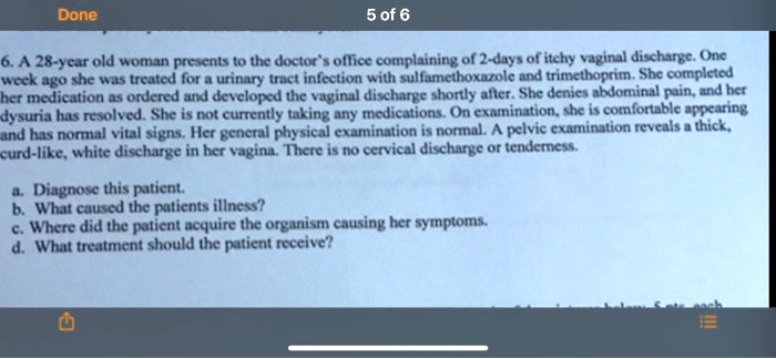 6. A 28-year old woman presents to the doctor's office complaining of 2-days of itchy vaginal discharge. One week ago she was treated for a urinary tract infection with sulfamethoxazole and trimethoprim. She completed her medication as ordered and developed the vaginal discharge shortly after. She denies abdominal pain, and her dysuria has resolved. She is not currently taking any medications. On examination, she is comfortable appearing and has normal vital signs. Her general physical examination is normal. A pelvic examination reveals a thick, curd-like, white discharge in her vagina. There is no cervical discharge or tenderness. a. Diagnose this patient. b. What caused the patients illness? c. Where did the patient acquire the organism causing her symptoms. d. What treatment should the patient receive?