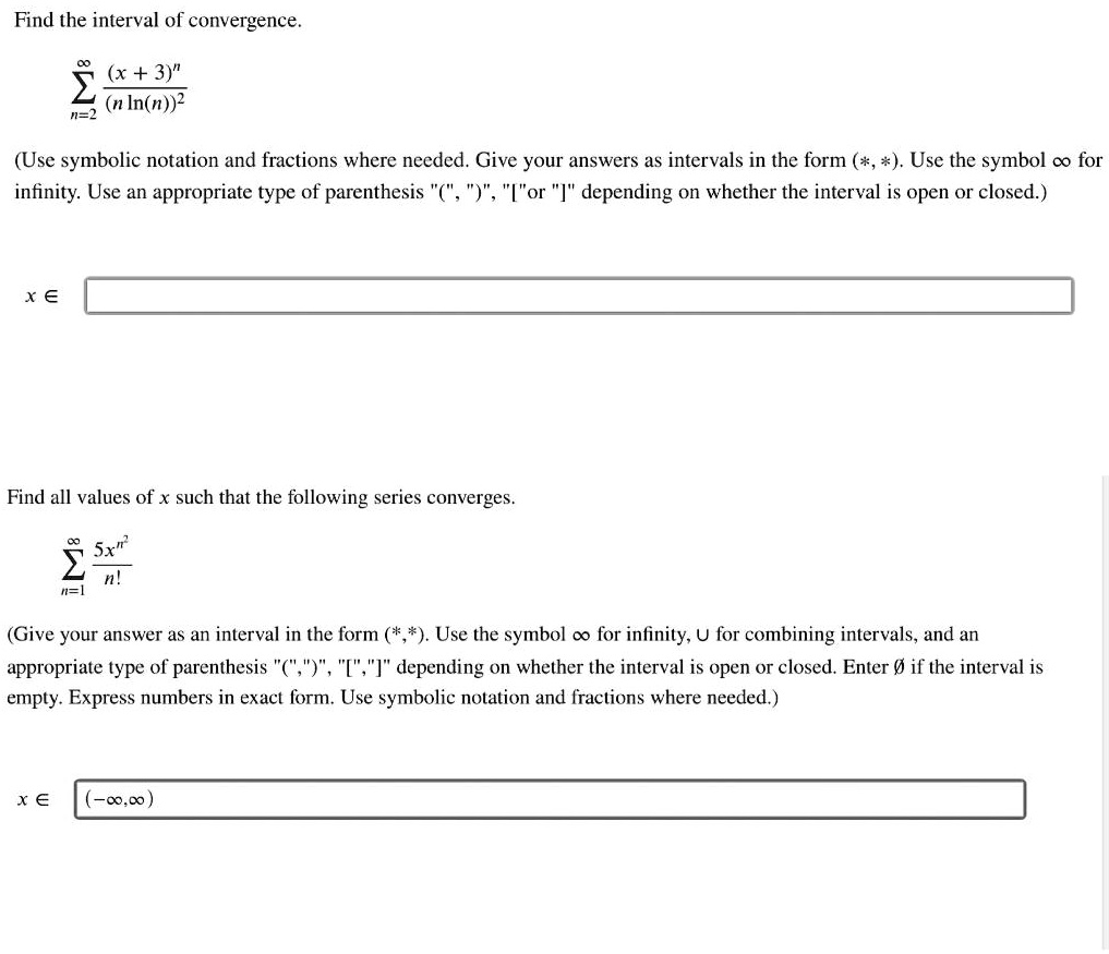 Find the interval of convergence.
?n=2^infty frac(x+3)^n(n ln(n))^2
(Use symbolic notation and fractions where needed. Give your answers as intervals in the form (*, *). Use the symbol ? for infinity. Use an appropriate type of parenthesis "(", ")", "[" or "]" depending on whether the interval is open or closed.)
x ?
Find all values of x such that the following series converges.
?n=1^infty frac5x^n^2n!
(Give your answer as an interval in the form (*, *). Use the symbol ? for infinity, ? for combining intervals, and an appropriate type of parenthesis "(", ")", "[", "]" depending on whether the interval is open or closed. Enter ? if the interval is empty. Express numbers in exact form. Use symbolic notation and fractions where needed.)
x ? (-?, ?)