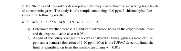 5. Mr. Shumba and co-workers developed a new analytical method for measuring trace levels of atmospheric gases. The analysis of a sample containing 40.0 ppm 2-chloroethylsulfate yielded the following results:
43.3  34.8  31.9  37.8  34.8  31.9  42.1  33.6  35.3
a) Determine whether there is a significant difference between the experimental mean and the expected value at ? = 0.05
b) As part of this study a reagent black was analysed 12 times, giving a mean of 0.16 ppm and a standard deviation of 1.20 ppm. What is the IUPAC detection limit, the limit of identification from this method assuming ? = 0.05?