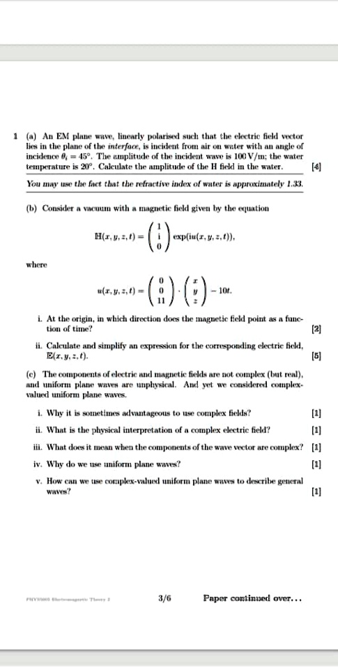 1 (a) An EM plane wave, linearly polarised such that the electric field vector
lies in the plane of the interface, is incident from air on water with an angle of
incidence = 45^∘. The amplitude of the incident wave is 100 V/m; the water
temperature is 20^∘. Calculate the amplitude of the H field in the water.
You may use the fact that the refractive index of water is approximately 1.33.
(b) Consider a vacuum with a magnetic field given by the equation
𝐇(x, y, z, t) = 
    < p m a t r i x >
(iu(x, y, z, t)),
where
𝐮(x, y, z, t) = 
    < p m a t r i x >
·
    < p m a t r i x >
 - 10t.
i. At the origin, in which direction does the magnetic field point as a func-
tion of time?
[3]
ii. Calculate and simplify an expression for the corresponding electric field,
𝐄(x, y, z, t).
[5]
(c) The components of electric and magnetic fields are not complex (but real),
and uniform plane waves are unphysical. And yet we considered complex-
valued uniform plane waves.
i. Why it is sometimes advantageous to use complex fields?
[1]
ii. What is the physical interpretation of a complex electric field?
[1]
iii. What does it mean when the components of the wave vector are complex? [1]
iv. Why do we use uniform plane waves?
[1]
v. How can we use complex-valued uniform plane waves to describe general
waves?
[1]
3/6
Paper continued over...