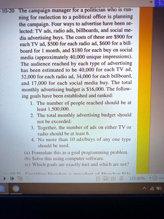 The campaign manager for a politician who is running for reelection to a political office is planning the campaign. Four ways to advertise have been selected: TV ads, radio ads, billboards, and social media advertising buys. The costs of these are 900 for each TV ad,500 for each radio ad, 600 for a billboard for 1 month, and180 for each buy on social media (approximately 40,000 unique impressions). The audience reached by each type of advertising has been estimated to be 40,000 for each TV ad, 32,000 for each radio ad, 34,000 for each billboard, and 17,000 for each social media buy. The total monthly advertising budget is 16,000. The following goals have been established and ranked:
1. The number of people reached should be at least 1,500,000.
2. The total monthly advertising budget should not be exceeded.
3. Together, the number of ads on either TV or radio should be at least 6.
4. No more than 10 ads/buys of any one type should be used.
(a) Formulate this as a goal programming problem.
(b) Solve this using computer software.
(c) Which goals are exactly met and which are not?