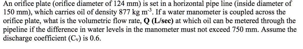An orifice plate (orifice diameter of 124 mm) is set in a horizontal pipe line (inside diameter of 150 mm), which carries oil of density 877 kg m?³. If a water manometer is coupled across the orifice plate, what is the volumetric flow rate, Q (L/sec) at which oil can be metered through the pipeline if the difference in water levels in the manometer must not exceed 750 mm. Assume the discharge coefficient (Cv) is 0.6.