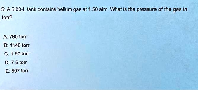 5: A 5.00-L tank contains helium gas at 1.50 atm. What is the pressure of the gas in torr?

A: 760 torr
B: 1140 torr
C: 1.50 torr
D: 7.5 torr
E: 507 torr