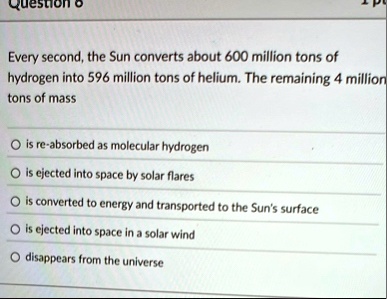 every second the sun converts about 600 million tons of hydrogen into 596 million tons of helium the remaining 4 million tons of mass o is re absorbed as molecular hydrogen o is ejected into 66354