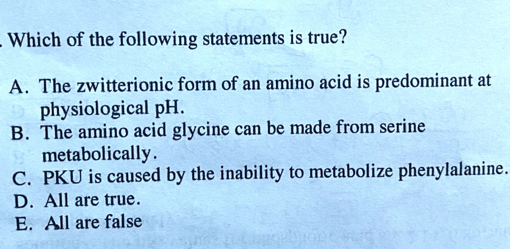 Which of the following statements is true?

A. The zwitterionic form of an amino acid is predominant at physiological pH.
B. The amino acid glycine can be made from serine metabolically.
C. PKU is caused by the inability to metabolize phenylalanine.
D. All are true.
E. All are false