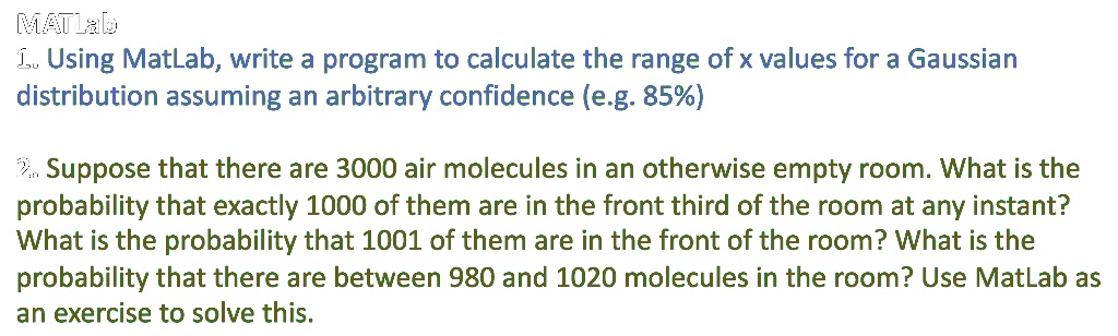 MATLab
1. Using MatLab, write a program to calculate the range of x values for a Gaussian
distribution assuming an arbitrary confidence (e.g. 85%)
2. Suppose that there are 3000 air molecules in an otherwise empty room. What is the
probability that exactly 1000 of them are in the front third of the room at any instant?
What is the probability that 1001 of them are in the front of the room? What is the
probability that there are between 980 and 1020 molecules in the room? Use MatLab as
an exercise to solve this.