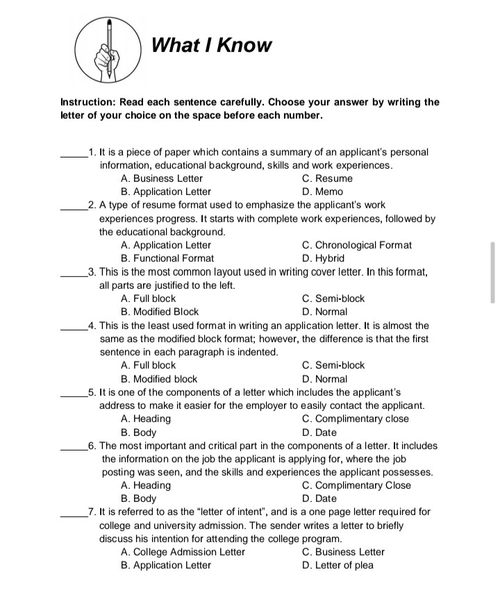 What I Know

Instruction: Read each sentence carefully. Choose your answer by writing the letter of your choice on the space before each number.

 1. It is a piece of paper which contains a summary of an applicant's personal information, educational background, skills and work experiences.
A. Business Letter
C. Resume
B. Application Letter
D. Memo

 2. A type of resume format used to emphasize the applicant's work experiences progress. It starts with complete work experiences, followed by the educational background.
A. Application Letter
C. Chronological Format
B. Functional Format
D. Hybrid

 3. This is the most common layout used in writing cover letter. In this format, all parts are justified to the left.
A. Full block
C. Semi-block
B. Modified Block
D. Normal

 4. This is the least used format in writing an application letter. It is almost the same as the modified block format; however, the difference is that the first sentence in each paragraph is indented.
A. Full block
C. Semi-block
B. Modified block
D. Normal

 5. It is one of the components of a letter which includes the applicant's address to make it easier for the employer to easily contact the applicant.
A. Heading
C. Complimentary close
B. Body
D. Date

 6. The most important and critical part in the components of a letter. It includes the information on the job the applicant is applying for, where the job posting was seen, and the skills and experiences the applicant possesses.
A. Heading
C. Complimentary Close
B. Body
D. Date

 7. It is referred to as the "letter of intent", and is a one page letter required for college and university admission. The sender writes a letter to briefly discuss his intention for attending the college program.
A. College Admission Letter
C. Business Letter
B. Application Letter
D. Letter of plea