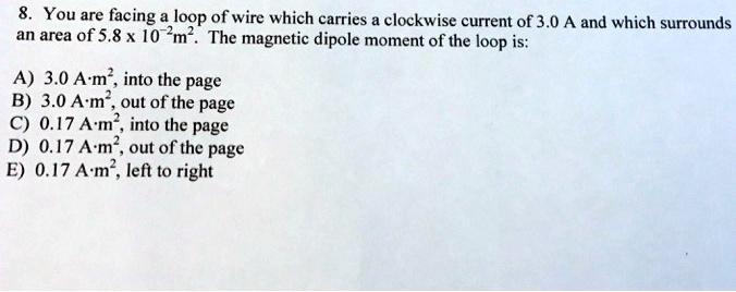 8. You are facing a loop of wire which carries a clockwise current of 3.0 A and which surrounds an area of 5.8 x 10^-2m^2. The magnetic dipole moment of the loop is:

A) 3.0 A·m^2, into the page
B) 3.0 A·m^2, out of the page
C) 0.17 A·m^2, into the page
D) 0.17 A·m^2, out of the page
E) 0.17 A·m^2, left to right