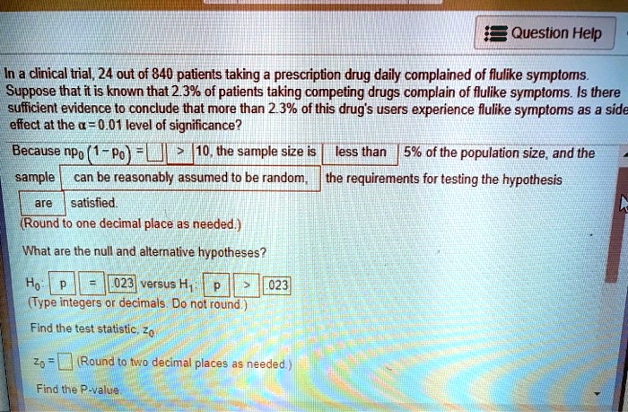 In a clinical trial, 24 out of 840 patients taking a prescription drug daily complained of flulike symptoms.
Suppose that it is known that 2.3% of patients taking competing drugs complain of flulike symptoms. Is there
sufficient evidence to conclude that more than 2.3% of this drug's users experience flulike symptoms as a side
effect at the alpha = 0.01 level of significance?
Because n p0 (1 - p0) = Box > 10, the sample size is less than 5% of the population size, and the
sample can be reasonably assumed to be random, the requirements for testing the hypothesis
are satisfied.
(Round to one decimal place as needed.)
What are the null and alternative hypotheses?
H0: p = .023 versus H1: p > .023
(Type integers or decimals. Do not round.)
Find the test statistic, z0
z0 = Box (Round to two decimal places as needed.)
Find the P-value.