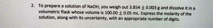 To prepare a solution of NaOH, you weigh out 3.854 ± 0.003 g and dissolve it in a volumetric flask whose volume is 100.00 ± 0.05 mL. Express the molarity of the solution, along with its uncertainty, with an appropriate number of digits.