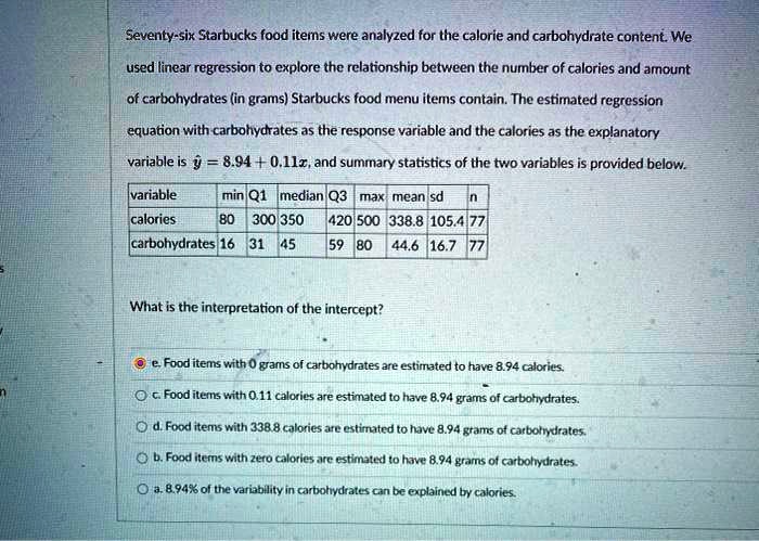 Seventy-six Starbucks food items were analyzed for the calorie and carbohydrate content. We used linear regression to explore the relationship between the number of calories and amount of carbohydrates (in grams) Starbucks food menu items contain. The estimated regression equation with carbohydrates as the response variable and the calories as the explanatory variable is y? = 8.94 + 0.11x, and summary statistics of the two variables is provided below.

variable min Q1 median Q3 max mean sd n
calories 80 300 350 420 500 338.8 105.4 77
carbohydrates 16 31 45 59 80 44.6 16.7 77

What is the interpretation of the intercept?

e. Food items with 0 grams of carbohydrates are estimated to have 8.94 calories.
c. Food items with 0.11 calories are estimated to have 8.94 grams of carbohydrates.
d. Food items with 338.8 calories are estimated to have 8.94 grams of carbohydrates.
b. Food items with zero calories are estimated to have 8.94 grams of carbohydrates.
a. 8.94% of the variability in carbohydrates can be explained by calories.