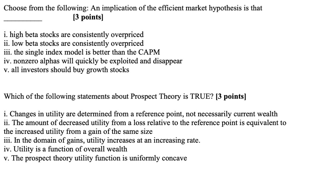 Choose from the following: An implication of the efficient market hypothesis is that
[3 points]
i. high beta stocks are consistently overpriced
ii. low beta stocks are consistently overpriced
iii. the single index model is better than the CAPM
iv. nonzero alphas will quickly be exploited and disappear
v. all investors should buy growth stocks
Which of the following statements about Prospect Theory is TRUE? [3 points]
i. Changes in utility are determined from a reference point, not necessarily current wealth
ii. The amount of decreased utility from a loss relative to the reference point is equivalent to
the increased utility from a gain of the same size
iii. In the domain of gains, utility increases at an increasing rate.
iv. Utility is a function of overall wealth
v. The prospect theory utility function is uniformly concave