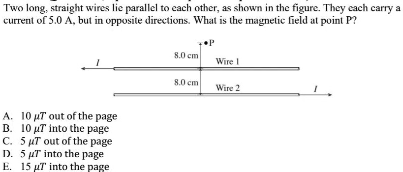 Two long, straight wires lie parallel to each other, as shown in the figure. They each carry a current of 5.0 A, but in opposite directions. What is the magnetic field at point P?

P
8.0 cm
Wire 1
I
8.0 cm
Wire 2
I

A. 10 ?T out of the page
B. 10 ?T into the page
C. 5 ?T out of the page
D. 5 ?T into the page
E. 15 ?T into the page