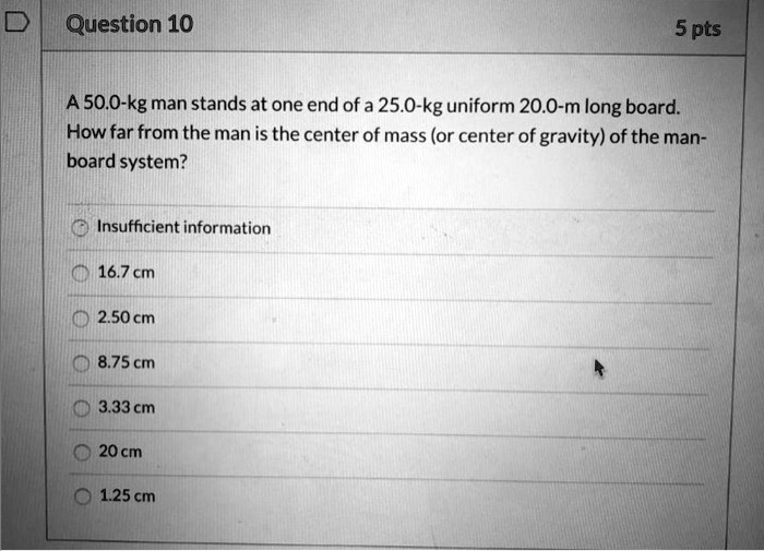 question 10 5 pts 500 kg man stands at one end ofa250 kg uniform 200 m long board how far from the man is the center of mass or center of gravity of the man board system insufficient informa 56841
