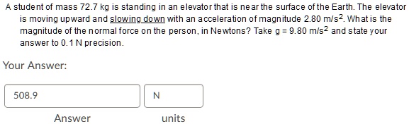A student of mass 72.7 kg is standing in an elevator that is near the surface of the Earth. The elevator is moving upward and slowing down with an acceleration of magnitude 2.80 m/s^2. What is the magnitude of the normal force on the person, in Newtons? Take g = 9.80 m/s^2 and state your answer to 0.1 N precision.

Your Answer:
508.9 N
Answer units