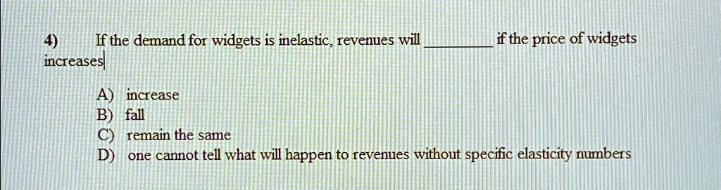 4) If the demand for widgets is inelastic, revenues will  if the price of widgets increases
A) increase
B) fall
C) remain the same
D) one cannot tell what will happen to revenues without specific elasticity numbers