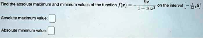 Find the absolute maximum and minimum values of the function f(x) = (9x)/(1 + 16x^2) on the interval [-(1)/(12), 5] Absolute maximum value: Absolute minimum value:
