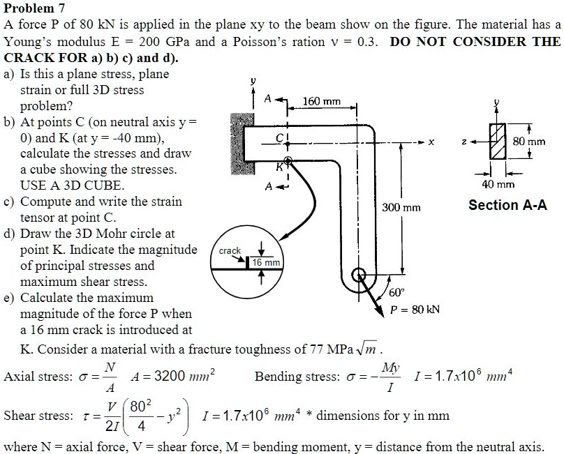 Problem 7
A force P of 80 kN is applied in the plane xy to the beam show on the figure. The material has a Young's modulus E = 200 GPa and a Poisson's ration v = 0.3. DO NOT CONSIDER THE CRACK FOR a) b) c) and d).
a) Is this a plane stress, plane strain or full 3D stress problem?
b) At points C (on neutral axis y = 0) and K (at y = -40 mm), calculate the stresses and draw a cube showing the stresses. USE A 3D CUBE.
c) Compute and write the strain tensor at point C.
d) Draw the 3D Mohr circle at point K. Indicate the magnitude of principal stresses and maximum shear stress.
e) Calculate the maximum magnitude of the force P when a 16 mm crack is introduced at K. Consider a material with a fracture toughness of 77 MPa sqrt(m) .
Axial stress: sigma = N/A A = 3200 mm^2 Bending stress: sigma = -My/I I = 1.7x10^6 mm^4
Shear stress: tau = V/(2I) * (80^2/4 - y^2) I = 1.7x10^6 mm^4 * dimensions for y in mm
where N = axial force, V = shear force, M = bending moment, y = distance from the neutral axis.