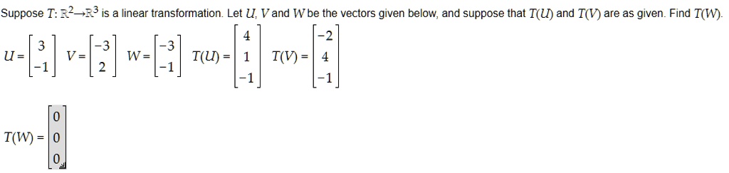 Suppose T: R^2?R^3 is a linear transformation. Let U, V and W be the vectors given below, and suppose that T(U) and T(V) are as given. Find T(W).
U = ? 3?, V = ?-3?, W = ?-3?, T(U) = ? 4?, T(V) = ?-2?
    ?-1?      ? 2?      ?-1?          ? 1?          ? 4?
                                       ?-1?          ?-1?
T(W) = ?0?
       ?0?
       ?0?