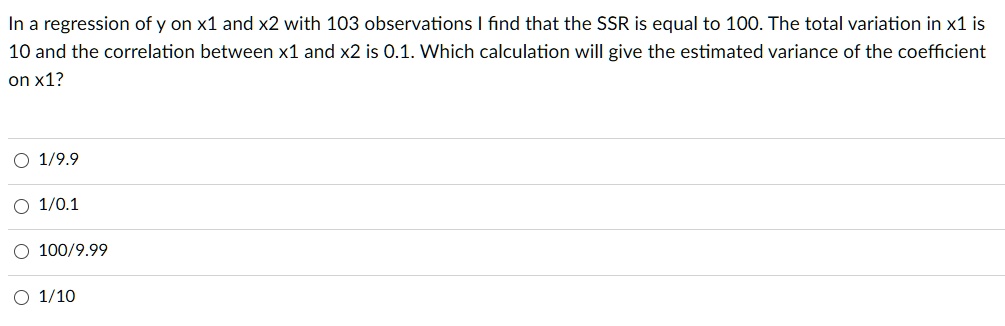 In a regression of y on x1 and x2 with 103 observations I find that the SSR is equal to 100. The total variation in x1 is 10 and the correlation between x1 and x2 is 0.1. Which calculation will give the estimated variance of the coefficient on x1?

1/9.9
1/0.1
100/9.99
1/10