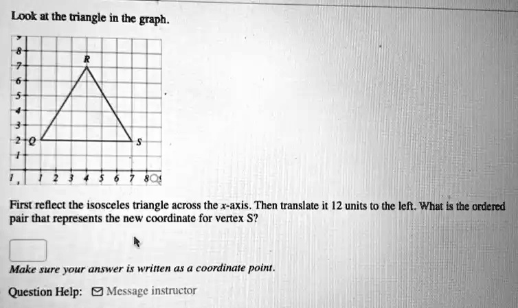 Look at the triangle in the graph.
First reflect the isosceles triangle across the x-axis. Then translate it 12 units to the left. What is the ordered pair that represents the new coordinate for vertex S?
Make sure your answer is written as a coordinate point.