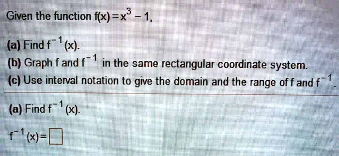 Given the function f(x) = x^3 - 1,
(a) Find f^-1(x).
(b) Graph f and f^-1 in the same rectangular coordinate system.
(c) Use interval notation to give the domain and the range of f and f^-1.
(a) Find f^-1(x).
f^-1(x) =