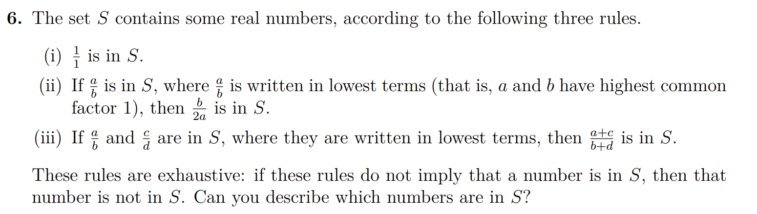 6. The set S contains some real numbers, according to the following three rules.
(i) (1)/(1) is in S.
(ii) If (a)/(b) is in S, where (a)/(b) is written in lowest terms (that is, a and b have highest common factor 1 ), then (b)/(2 a) is in S.
(iii) If (a)/(b) and (c)/(d) are in S, where they are written in lowest terms, then (a+c)/(b+d) is in S.
These rules are exhaustive: if these rules do not imply that a number is in S, then that number is not in S. Can you describe which numbers are in S ?