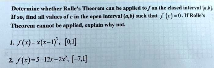 Determine whether Rolle's Theorem can be applied to f on the closed interval [a,b].
If so, find all values of c in the open interval (a,b) such that f'(c) = 0. If Rolle's
Theorem cannot be applied, explain why not.
1. f(x) = x(x-1)^3, [0,1]
2. f(x) = 5 - 12x - 2x^2, [-7,1]