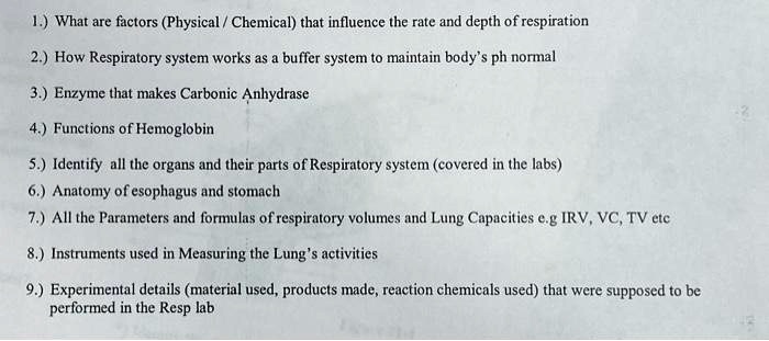 1.) What are factors (Physical / Chemical) that influence the rate and depth of respiration
2.) How Respiratory system works as a buffer system to maintain body's ph normal
3.) Enzyme that makes Carbonic Anhydrase
4.) Functions of Hemoglobin
5.) Identify all the organs and their parts of Respiratory system (covered in the labs)
6.) Anatomy of esophagus and stomach
7.) All the Parameters and formulas of respiratory volumes and Lung Capacities e.g IRV, VC, TV etc
8.) Instruments used in Measuring the Lung's activities
9.) Experimental details (material used, products made, reaction chemicals used) that were supposed to be
performed in the Resp lab