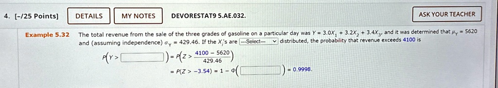 4. [-/25 Points]
DETAILS
MY NOTES
DEVORESTAT9 5.AE.032.
ASK YOUR TEACHER
Example 5.32 The total revenue from the sale of the three grades of gasoline on a particular day was Y = 3.0X1 + 3.2X2 + 3.4X3, and it was determined that = 5620
and (assuming independence) = 429.46. If the Xi's are —Select— distributed, the probability that revenue exceeds 4100 is
P(Y > ) = P(Z > (4100 - 5620)/(429.46))
= P(Z > -3.54) = 1 - Φ() = 0.9998.