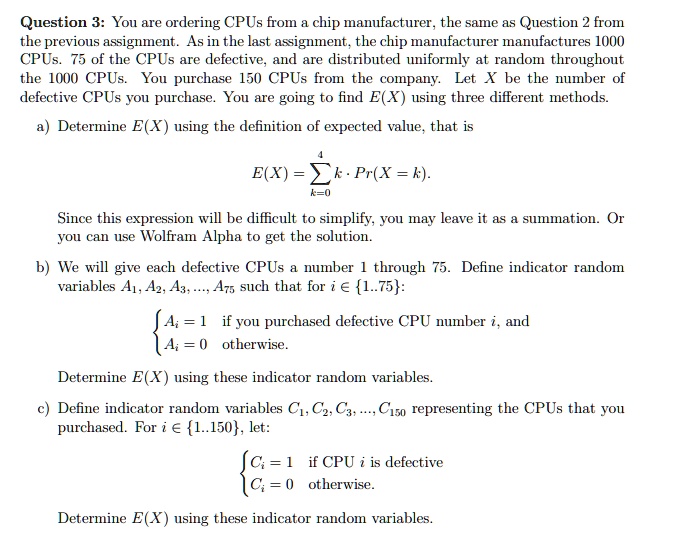 Question 3: You are ordering CPUs from a chip manufacturer, the same as Question 2 from
the previous assignment. As in the last assignment, the chip manufacturer manufactures 1000
CPUs. 75 of the CPUs are defective, and are distributed uniformly at random throughout
the 1000 CPUs. You purchase 150 CPUs from the company. Let X be the number of
defective CPUs you purchase. You are going to find E(X) using three different methods.
a) Determine E(X) using the definition of expected value, that is
4
E(X) = ∑k=0^4 k ·Pr(X = k).
Since this expression will be difficult to simplify, you may leave it as a summation. Or
you can use Wolfram Alpha to get the solution.
b) We will give each defective CPUs a number 1 through 75. Define indicator random
variables A1, A2, A3, ..., A75 such that for i ? 1..75:
{ 
    Ai    =    1 
     Ai    =    0
 
    if you purchased defective CPU number  i, and
    otherwise.

Determine E(X) using these indicator random variables.
c) Define indicator random variables C1, C2, C3, ..., C150 representing the CPUs that you
purchased. For i ? 1..150, let:
{ 
    Ci    =    1 
     Ci    =    0
 
    if CPU  i  is defective
    otherwise.

Determine E(X) using these indicator random variables.