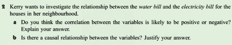 2 Kerry wants to investigate the relationship between the water bill and the electricity bill for the houses in her neighbourhood.
a Do you think the correlation between the variables is likely to be positive or negative?
Explain your answer.
b Is there a causal relationship between the variables? Justify your answer.