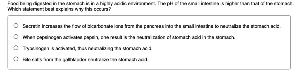 Food being digested in the stomach is in a highly acidic environment. The pH of the small intestine is higher than that of the stomach. Which statement best explains why this occurs?
Secretin increases the flow of bicarbonate ions from the pancreas into the small intestine to neutralize the stomach acid.
When pepsinogen activates pepsin, one result is the neutralization of stomach acid in the stomach.
Trypsinogen is activated, thus neutralizing the stomach acid.
Bile salts from the gallbladder neutralize the stomach acid.