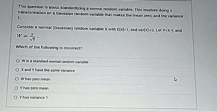 This question is about standardizing a normal random variable. This involves doing a transformation on a Gaussian random variable that makes the mean zero, and the variance 1.
Consider a normal (Gaussian) random variable X with E[X]=1, and var(X)=2. Let Y=X-1, and W = (Y)/(√(2)).
Which of the following is incorrect?
W is a standard normal random variable
X and Y have the same variance
W has zero mean
Y has zero mean
Y has variance 1