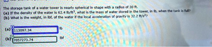The storage tank of a water tower is nearly spherical in shape with a radius of 30 ft.
(a) If the density of the water is 62.4 lb/ft³, what is the mass of water stored in the tower, in lb, when the tank is full?
(b) What is the weight, in lbf, of the water if the local acceleration of gravity is 32.2 ft/s²?
(a) 113097.34 lb
(b) 7057273.74 lbf