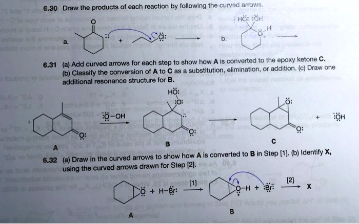 6.30 Draw the products of each reaction by following the curved arrows.
6.31 (a) Add curved arrows for each step to show how A is converted to the epoxy ketone C.
(b) Classify the conversion of A to C as a substitution, elimination, or addition. (c) Draw one
additional resonance structure for B.
6.32 (a) Draw in the curved arrows to show how A is converted to B in Step [1]. (b) Identify X,
using the curved arrows drawn for Step [2].