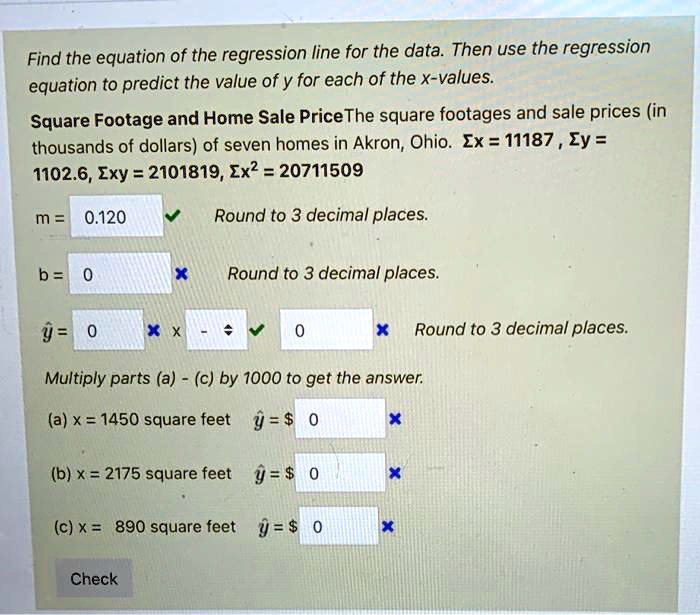 Find the equation of the regression line for the data. Then use the regression equation to predict the value of y for each of the x-values. Square Footage and Home Sale Price The square footages and sale prices (in thousands of dollars) of seven homes in Akron, Ohio. ?x = 11187 , ?y = 1102.6, ?xy = 2101819, ?x² = 20711509 m = 0.120 Round to 3 decimal places. b = 0 Round to 3 decimal places. y^ = 0 x - 0 Round to 3 decimal places. Multiply parts (a) - (c) by 1000 to get the answer. (a) x = 1450 square feet y^ = 0 (b) x = 2175 square feet y^ = 0 (c) x = 890 square feet y^ = 0 Check