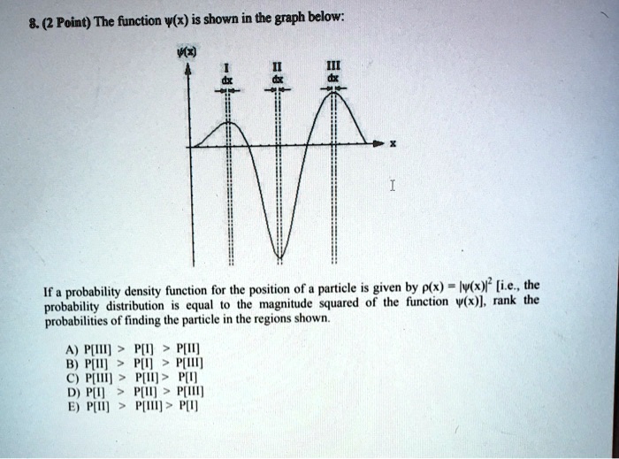 8. (2 Point) The function w(x) is shown in the graph below:
w(x)
I
dx
II
dx
III
dx
x
I
If a probability density function for the position of a particle is given by p(x) = |w(x)|^2 [i.e., the
probability distribution is equal to the magnitude squared of the function w(x)], rank the
probabilities of finding the particle in the regions shown.
A) P[III] > P[I] > P[II]
B) P[II] > P[I] > P[III]
C) P[III] > P[II] > P[I]
D) P[I] > P[II] > P[III]
E) P[II] > P[III] > P[I]