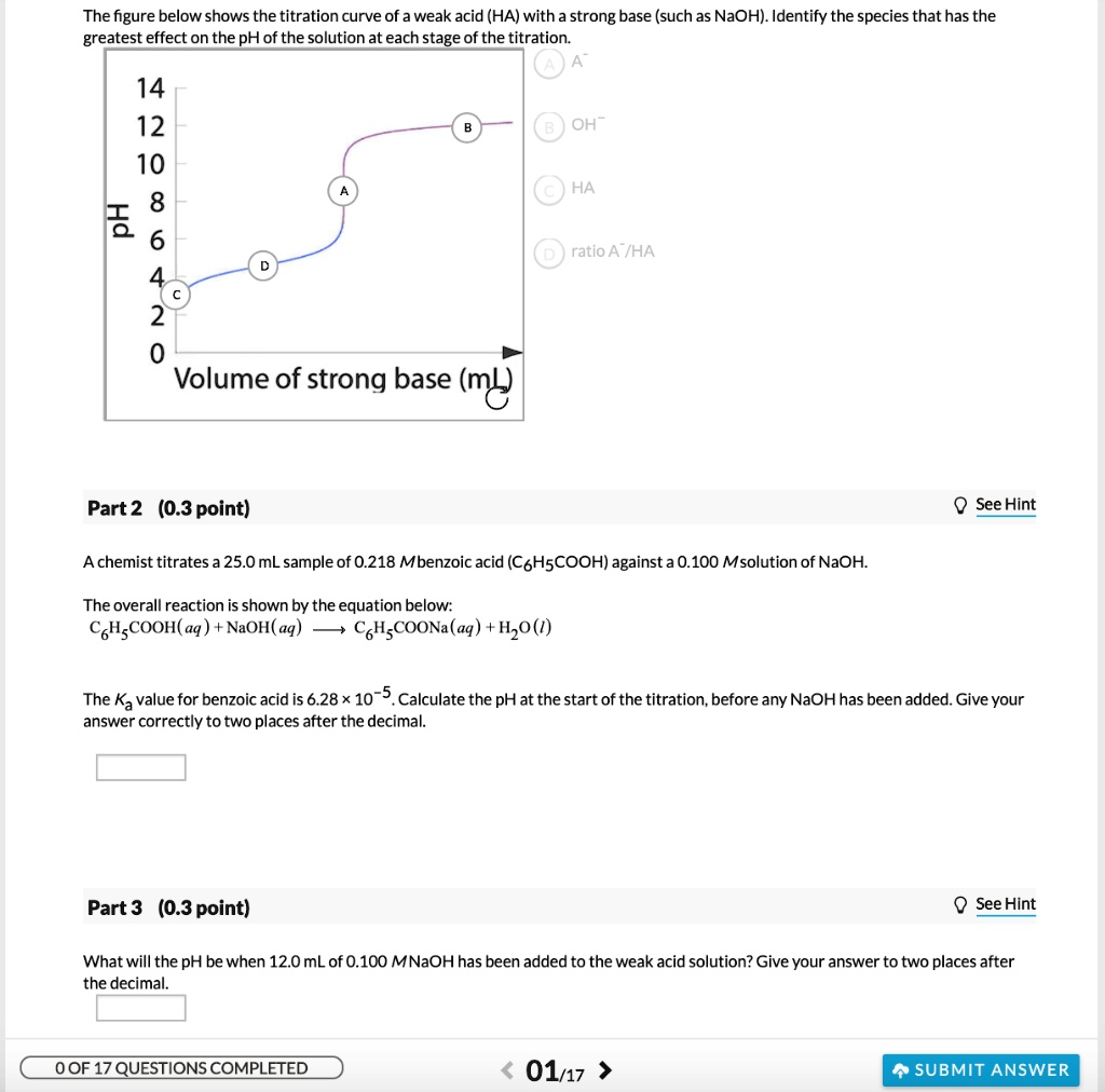 The figure below shows the titration curve of a weak acid (HA) with a strong base (such as NaOH). Identify the species that has the greatest effect on the pH of the solution at each stage of the titration.
14
12
10
8
6
4
2
0
Volume of strong base (mL)
A A-
B OH-
C HA
D ratio A-/HA
Part 2 (0.3 point)
A chemist titrates a 25.0 mL sample of 0.218 M benzoic acid (C6H5COOH) against a 0.100 M solution of NaOH.
The overall reaction is shown by the equation below:
C6H5COOH(aq) + NaOH(aq) -> C6H5COONa(aq) + H2O(l)
The Ka value for benzoic acid is 6.28 x 10^-5. Calculate the pH at the start of the titration, before any NaOH has been added. Give your answer correctly to two places after the decimal.
Part 3 (0.3 point)
What will the pH be when 12.0 mL of 0.100 M NaOH has been added to the weak acid solution? Give your answer to two places after the decimal.