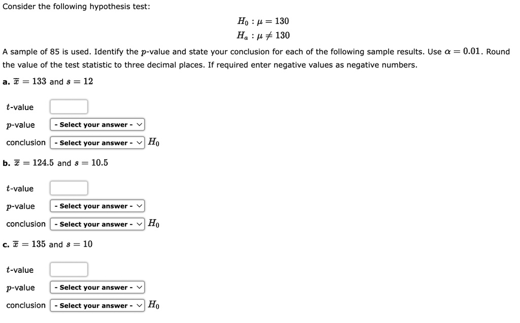 Consider the following hypothesis test:
H0: μ = 130
Ha: μ≠ 130
A sample of 85 is used. Identify the p-value and state your conclusion for each of the following sample results. Use α = 0.01. Round
the value of the test statistic to three decimal places. If required enter negative values as negative numbers.
a. x̅ = 133 and s = 12
t-value
p-value
conclusion
b. x̅ = 124.5 and s = 10.5
t-value
p-value
conclusion
c. x̅ = 135 and s = 10
t-value
p-value
conclusion
