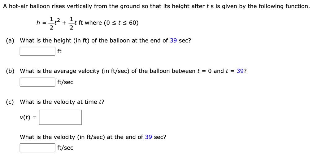 A hot-air balloon rises vertically from the ground so that its height after t s is given by the following function.
h = 1/2 t^2 + 1/2 t ft where (0 ? t ? 60)
(a) What is the height (in ft) of the balloon at the end of 39 sec?
ft
(b) What is the average velocity (in ft/sec) of the balloon between t = 0 and t = 39?
ft/sec
(c) What is the velocity at time t?
v(t) =
What is the velocity (in ft/sec) at the end of 39 sec?
ft/sec