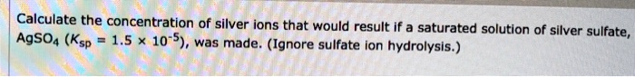 Calculate the concentration of silver ions that would result if a saturated solution of silver sulfate, AgSO4 (Ksp = 1.5 × 10^-5), was made. (Ignore sulfate ion hydrolysis.)