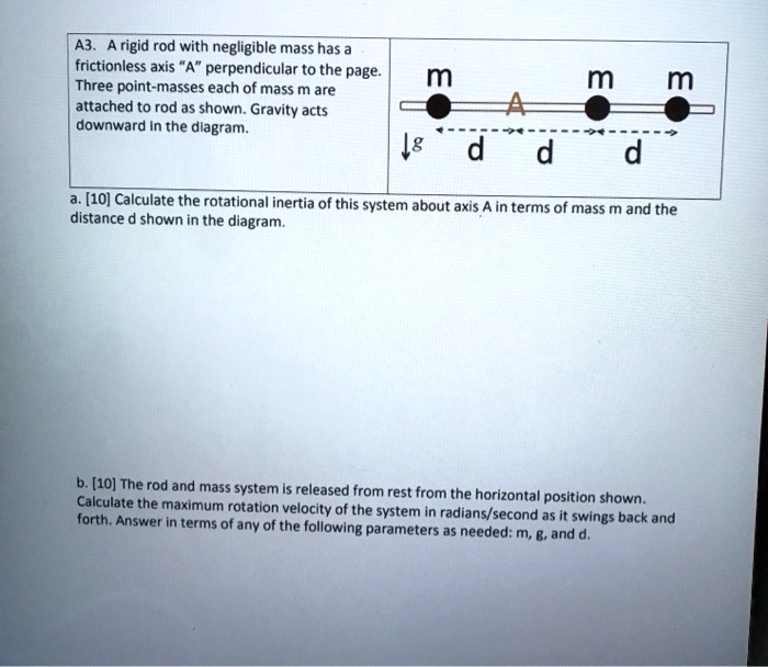 A3. A rigid rod with negligible mass has a frictionless axis "A" perpendicular to the page. Three point-masses each of mass m are attached to rod as shown. Gravity acts downward in the diagram.

a. [10] Calculate the rotational inertia of this system about axis A in terms of mass m and the distance d shown in the diagram.

b. [10] The rod and mass system is released from rest from the horizontal position shown. Calculate the maximum rotation velocity of the system in radians/second as it swings back and forth. Answer in terms of any of the following parameters as needed: m, g, and d.
