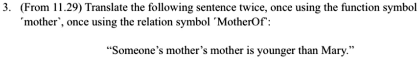 3. (From 11.29) Translate the following sentence twice, once using the function symbol 'mother', once using the relation symbol 'MotherOf':
"Someone's mother's mother is younger than Mary."