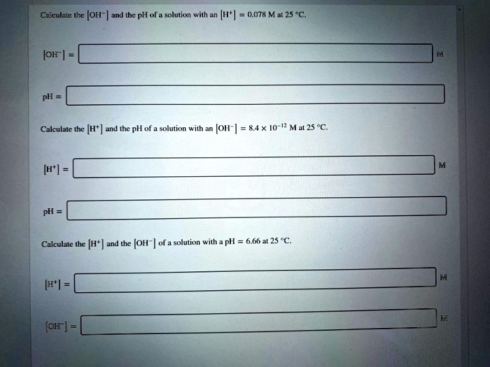 Calculate the [OH?] and the pH of a solution with an [H?] = 0.078 M at 25 °C.
[OH?] = 
pH = 
Calculate the [H?] and the pH of a solution with an [OH?] = 8.4 × 10?¹² M at 25 °C.
[H?] = 
pH = 
Calculate the [H?] and the [OH?] of a solution with a pH = 6.66 at 25 °C.
[H?] = 
[OH?] =
