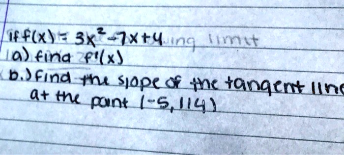 if f(x) = 3x^2 - 7x + 4
a) find f'(x)
b.) find the slope of the tangent line at the point (-5, 114)