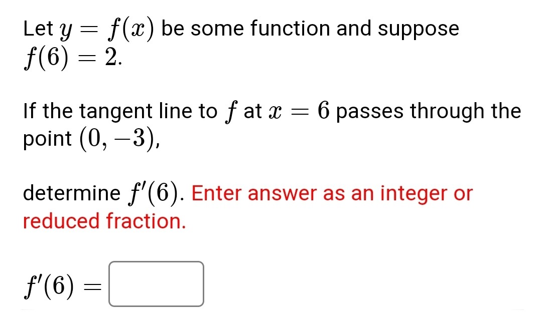 Let ( y=f(x) ) be some function and suppose ( f(6)=2 ).

If the tangent line to ( f ) at ( x=6 ) passes through the point ( (0,-3) ),
determine ( f^prime(6) ). Enter answer as an integer or reduced fraction.
[
f^prime(6)=
]
( square )