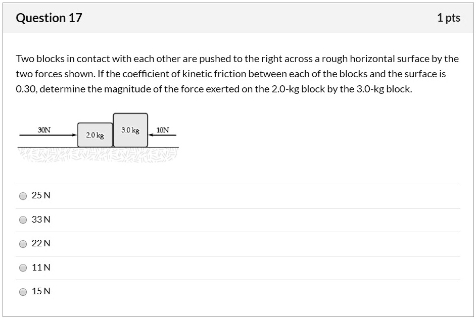 Two blocks in contact with each other are pushed to the right across a rough horizontal surface by the two forces shown. If the coefficient of kinetic friction between each of the blocks and the surface is 0.30, determine the magnitude of the force exerted on the 2.0-kg block by the 3.0-kg block.

2.0 kg
3.0 kg
30N
10N

25 N
33 N
22 N
11 N
15 N